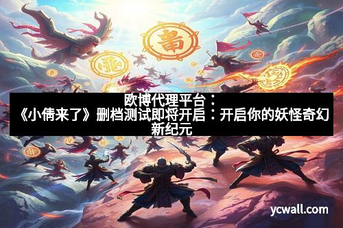 欧博代理平台：《小倩来了》删档测试即将开启：开启你的妖怪奇幻新纪元