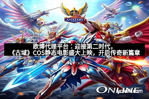 欧博代理平台：迎接第二时代，《古域》COS静态电影盛大上映，开启传奇新篇章